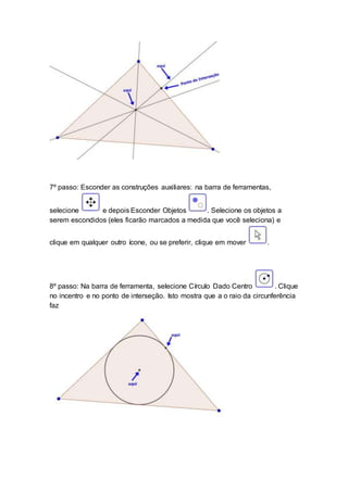 7º passo: Esconder as construções auxiliares: na barra de ferramentas,
selecione e depois Esconder Objetos . Selecione os objetos a
serem escondidos (eles ficarão marcados a medida que você seleciona) e
clique em qualquer outro ícone, ou se preferir, clique em mover .
8º passo: Na barra de ferramenta, selecione Círculo Dado Centro . Clique
no incentro e no ponto de interseção. Isto mostra que a o raio da circunferência
faz
 