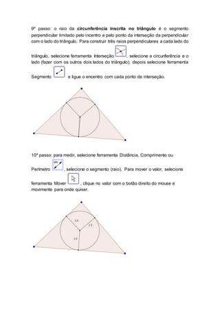 9º passo: o raio da circunferência inscrita no triângulo é o segmento
perpendicular limitado pelo incentro e pelo ponto da interseção da perpendicular
com o lado do triângulo. Para construir três raios perpendiculares a cada lado do
triângulo, selecione ferramenta Interseção , selecione a circunferência e o
lado (fazer com os outros dois lados do triângulo), depois selecione ferramenta
Segmento e ligue o encentro com cada ponto de interseção.
10º passo: para medir, selecione ferramenta Distância, Comprimento ou
Perímetro , selecione o segmento (raio). Para mover o valor, selecione
ferramenta Mover , clique no valor com o botão direito do mouse e
movimente para onde quiser.
 