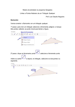 Roteiro de atividade no programa Geogebra
Linhas e Pontos Notáveis de um Triângulo Qualquer
Prof. Luis Claudio Nogueira
Baricentro
Vamos construir o Baricentro em um triângulo qualquer.
1º passo: para criar um triângulo selecione a ferramenta polígono e marque
três pontos voltando ao ponto inicial para fechar a figura.
2º passo: clique na ferramenta ponto , selecione a ferramenta ponto
médio ou centro e depois, no triângulo, selecione os dois pontos ou
segmento.
 