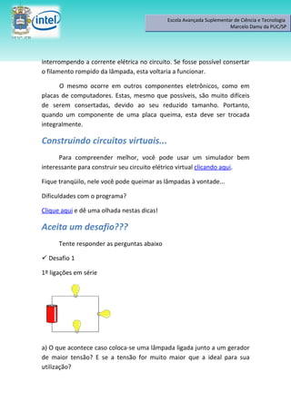 Escola Avançada Suplementar de Ciência e Tecnologia
                                                                      Marcelo Damy da PUC/SP




interrompendo a corrente elétrica no circuito. Se fosse possível consertar
o filamento rompido da lâmpada, esta voltaria a funcionar.

      O mesmo ocorre em outros componentes eletrônicos, como em
placas de computadores. Estas, mesmo que possíveis, são muito difíceis
de serem consertadas, devido ao seu reduzido tamanho. Portanto,
quando um componente de uma placa queima, esta deve ser trocada
integralmente.

Construindo circuitos virtuais...
      Para compreender melhor, você pode usar um simulador bem
interessante para construir seu circuito elétrico virtual clicando aqui.

Fique tranqüilo, nele você pode queimar as lâmpadas à vontade...

Dificuldades com o programa?

Clique aqui e dê uma olhada nestas dicas!

Aceita um desafio???
      Tente responder as perguntas abaixo

 Desafio 1

1º ligações em série




a) O que acontece caso coloca-se uma lâmpada ligada junto a um gerador
de maior tensão? E se a tensão for muito maior que a ideal para sua
utilização?
 