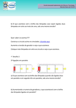 Escola Avançada Suplementar de Ciência e Tecnologia
                                                                       Marcelo Damy da PUC/SP




b) O que acontece com o brilho das lâmpadas caso sejam ligadas duas
lâmpadas em série ao invés de uma, sob uma mesma tensão?




Quer saber se acertou???

Construa o circuito acima no simulador, clicando aqui.

Aumente a tensão do gerador e veja o que acontece.

Coloque mais lâmpadas em série ao circuito e veja o que acontece.



 Desafio 2

2º ligações em paralelo




a) O que acontece com ao brilho das lâmpadas quando são ligadas duas
em paralelo e em seguida três em paralelo, sob uma mesma tensão?




b) Aumentando o numero de geradores, o que acontecerá com o brilho
das lâmpadas ligadas em paralelo?
 