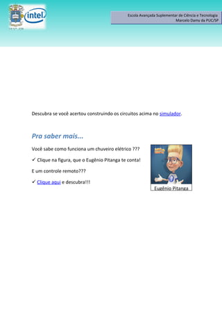 Escola Avançada Suplementar de Ciência e Tecnologia
                                                                       Marcelo Damy da PUC/SP




Descubra se você acertou construindo os circuitos acima no simulador.



Pra saber mais...
Você sabe como funciona um chuveiro elétrico ???

 Clique na figura, que o Eugênio Pitanga te conta!

E um controle remoto???

 Clique aqui e descubra!!!
                                                           Eugênio Pitanga
 