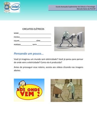 Escola Avançada Suplementar de Ciência e Tecnologia
                                                                       Marcelo Damy da PUC/SP




         CIRCUITOS ELÉTRICOS
NOME ____________________________________

ESCOLA___________________________________

EQUIPE___________________SÉRIE____________

PERÍODO_____________ DATA ________________




Pensando um pouco...
Você já imaginou um mundo sem eletricidade? Você já parou para pensar
de onde vem a eletricidade? Como ela é produzida?

Antes de prosseguir esse roteiro, assista aos vídeos clicando nas imagens
abaixo:
 
