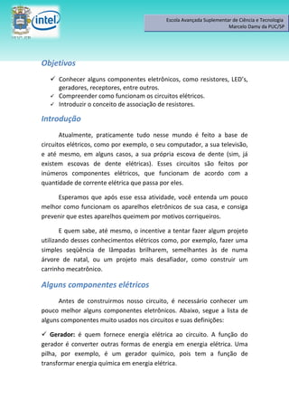 Escola Avançada Suplementar de Ciência e Tecnologia
                                                                      Marcelo Damy da PUC/SP




Objetivos
    Conhecer alguns componentes eletrônicos, como resistores, LED’s,
     geradores, receptores, entre outros.
    Compreender como funcionam os circuitos elétricos.
    Introduzir o conceito de associação de resistores.

Introdução
       Atualmente, praticamente tudo nesse mundo é feito a base de
circuitos elétricos, como por exemplo, o seu computador, a sua televisão,
e até mesmo, em alguns casos, a sua própria escova de dente (sim, já
existem escovas de dente elétricas). Esses circuitos são feitos por
inúmeros componentes elétricos, que funcionam de acordo com a
quantidade de corrente elétrica que passa por eles.

     Esperamos que após esse essa atividade, você entenda um pouco
melhor como funcionam os aparelhos eletrônicos de sua casa, e consiga
prevenir que estes aparelhos queimem por motivos corriqueiros.

       E quem sabe, até mesmo, o incentive a tentar fazer algum projeto
utilizando desses conhecimentos elétricos como, por exemplo, fazer uma
simples seqüência de lâmpadas brilharem, semelhantes às de numa
árvore de natal, ou um projeto mais desafiador, como construir um
carrinho mecatrônico.

Alguns componentes elétricos
      Antes de construirmos nosso circuito, é necessário conhecer um
pouco melhor alguns componentes eletrônicos. Abaixo, segue a lista de
alguns componentes muito usados nos circuitos e suas definições:

 Gerador: é quem fornece energia elétrica ao circuito. A função do
gerador é converter outras formas de energia em energia elétrica. Uma
pilha, por exemplo, é um gerador químico, pois tem a função de
transformar energia química em energia elétrica.
 