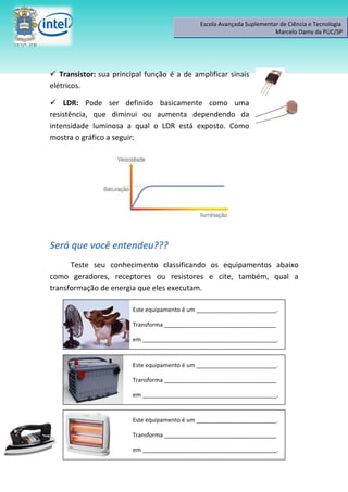 Escola Avançada Suplementar de Ciência e Tecnologia
                                                                        Marcelo Damy da PUC/SP




 Transistor: sua principal função é a de amplificar sinais
elétricos.

 LDR: Pode ser definido basicamente como uma
resistência, que diminui ou aumenta dependendo da
intensidade luminosa a qual o LDR está exposto. Como
mostra o gráfico a seguir:




Será que você entendeu???
      Teste seu conhecimento classificando os equipamentos abaixo
como geradores, receptores ou resistores e cite, também, qual a
transformação de energia que eles executam.

                        Este equipamento é um _________________________.

                        Transforma ___________________________________

                        em __________________________________________.



                        Este equipamento é um _________________________.

                        Transforma ___________________________________

                        em __________________________________________.


                        Este equipamento é um _________________________.

                        Transforma ___________________________________

                        em __________________________________________.
 
