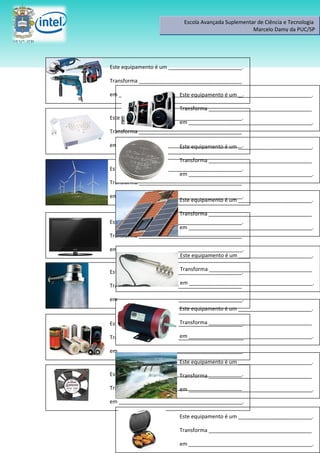 Escola Avançada Suplementar de Ciência e Tecnologia
                                                    Marcelo Damy da PUC/SP




Este equipamento é um _________________________.

Transforma ___________________________________

em __________________________________________.
                        Este equipamento é um _________________________.

                         Transforma ___________________________________
Este equipamento é um _________________________.
                          em __________________________________________.
Transforma ___________________________________

em __________________________________________.
                        Este equipamento é um _________________________.

                          Transforma ___________________________________
Este equipamento é um _________________________.
                          em __________________________________________.
Transforma ___________________________________

em __________________________________________.
                        Este equipamento é um _________________________.

                          Transforma ___________________________________
Este equipamento é um _________________________.
                          em __________________________________________.
Transforma ___________________________________

em __________________________________________.
                        Este equipamento é um _________________________.

                          Transforma ___________________________________
Este equipamento é um _________________________.
                         em __________________________________________.
Transforma ___________________________________

em __________________________________________.
                         Este equipamento é um _________________________.

                           Transforma ___________________________________
Estes equipamentos são _________________________.

                        em __________________________________________.
Transformam __________________________________

em __________________________________________.
                         Este equipamento é um _________________________.

Este equipamento é um _________________________.
                          Transforma ___________________________________

Transforma ___________________________________
                         em __________________________________________.

em __________________________________________.

                         Este equipamento é um _________________________.

                         Transforma ___________________________________

                         em __________________________________________.
 