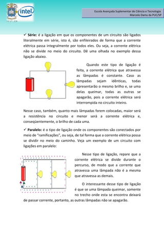 Escola Avançada Suplementar de Ciência e Tecnologia
                                                                       Marcelo Damy da PUC/SP




 Série: é a ligação em que os componentes de um circuito são ligados
literalmente em série, isto é, são enfileirados de forma que a corrente
elétrica passa integralmente por todos eles. Ou seja, a corrente elétrica
não se divide no meio do circuito. Dê uma olhada no exemplo dessa
ligação abaixo.

                                        Quando este tipo de ligação é
                                 feita, a corrente elétrica que atravessa
                                 as lâmpadas é constante. Caso as
                                 lâmpadas sejam idênticas, todas
                                 apresentarão o mesmo brilho e, se uma
                                 delas queimar, todas as outras se
                                 apagarão, pois a corrente elétrica será
                                 interrompida no circuito inteiro.

Nesse caso, também, quanto mais lâmpadas forem colocadas, maior será
a resistência no circuito e menor será a corrente elétrica e,
conseqüentemente, o brilho de cada uma.

 Paralelo: é o tipo de ligação onde os componentes são conectados por
meio de “ramificações”, ou seja, de tal forma que a corrente elétrica possa
se dividir no meio do caminho. Veja um exemplo de um circuito com
ligações em paralelo:

                                     Nesse tipo de ligação, repare que a
                                corrente elétrica se divide durante o
                                percurso, de modo que a corrente que
                                atravessa uma lâmpada não é a mesma
                                que atravessa as demais.

                                     O interessante desse tipo de ligação
                                 é que se uma lâmpada queimar, somente
                                 no trecho onde esta se encontra deixará
de passar corrente, portanto, as outras lâmpadas não se apagarão.
 