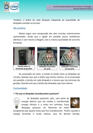Escola Avançada Suplementar de Ciência e Tecnologia
                                                                     Marcelo Damy da PUC/SP




Também, o brilho de cada lâmpada independe da quantidade de
lâmpadas contidas no circuito.

Na prática
       Abaixo segue uma comparação dos dois circuitos anteriormente
apresentados, sendo que o ligado em paralelo possui resistências
idênticas e com mesma voltagem, isto é, mesma quantidade de corrente
fornecida.




                                   C



     Tensão entre os       Lâmpadas associadas       Lâmpadas associadas
  terminais do gerador          em série                em paralelo

       Na associação em série, a tensão se divide entre as lâmpadas do
circuito, fazendo com que o brilho seja menos intenso. Já na associação
em paralelo, a tensão em cada lâmpada é a mesma que nos terminais do
gerador, fazendo com que o brilho das lâmpadas seja mais intenso

Curiosidade
 Por que as lâmpadas incandescentes queimam?

               As lâmpadas queimam, pois, uma parte da
         energia elétrica que ela recebe é transformada
         energia térmica e a outra em luminosa. Essas
         lâmpadas possuem um filamento de metal
(tungstênio) que aquece tanto que fica incandescente. Porém, quando a
energia fornecida é muito intensa, esse fio derrete (funde),
 