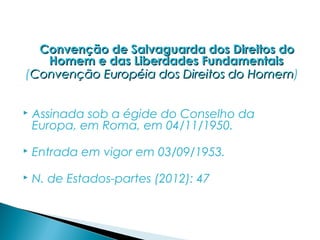 Convenção de Salvaguarda dos Direitos do
   Homem e das Liberdades Fundamentais
(Convenção Européia dos Direitos do Homem)
                                    Homem


   Assinada sob a égide do Conselho da
    Europa, em Roma, em 04/11/1950.

   Entrada em vigor em 03/09/1953.

   N. de Estados-partes (2012): 47
 