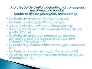 A proteção de direito substantivos foi consagrada
                 em diversos Protocolos.
      Dentre os direitos protegidos, destacam-se:
   O direito de propriedade (Protocolo n.1)
   O direito à educação (Protocolo n.2)
   A liberdade de movimento (Protocolo n.4)
   A abolição da pena de morte em tempo de paz
    (Protocolo n.6)
   O direito de apelar em questões de natureza
    criminal e o direito à compensação por erro
    judiciário (Protocolo n.7)
   O direito à igualdade entre os cônjuges (Protocolo
    n. 7)
   O direito à não-discriminação (Protocolo n.12)
   Abolição da pena de morte em tempo de guerra
    (Protocolo n. 13)
 