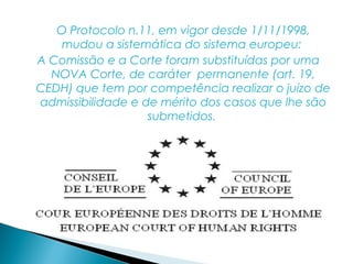 O Protocolo n.11, em vigor desde 1/11/1998,
    mudou a sistemática do sistema europeu:
A Comissão e a Corte foram substituídas por uma
  NOVA Corte, de caráter permanente (art. 19,
CEDH) que tem por competência realizar o juízo de
admissibilidade e de mérito dos casos que lhe são
                   submetidos.
 
