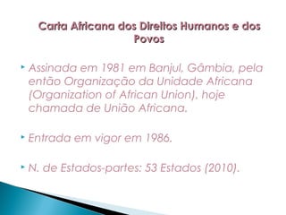 Carta Africana dos Direitos Humanos e dos
                      Povos

   Assinada em 1981 em Banjul, Gâmbia, pela
    então Organização da Unidade Africana
    (Organization of African Union), hoje
    chamada de União Africana.

   Entrada em vigor em 1986.

   N. de Estados-partes: 53 Estados (2010).
 