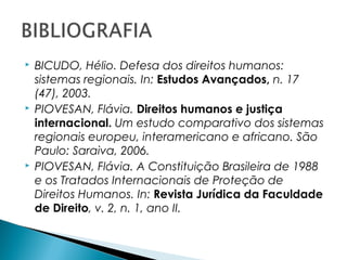    BICUDO, Hélio. Defesa dos direitos humanos:
    sistemas regionais. In: Estudos Avançados, n. 17
    (47), 2003.
   PIOVESAN, Flávia. Direitos humanos e justiça
    internacional. Um estudo comparativo dos sistemas
    regionais europeu, interamericano e africano. São
    Paulo: Saraiva, 2006.
   PIOVESAN, Flávia. A Constituição Brasileira de 1988
    e os Tratados Internacionais de Proteção de
    Direitos Humanos. In: Revista Jurídica da Faculdade
    de Direito, v. 2, n. 1, ano II.
 