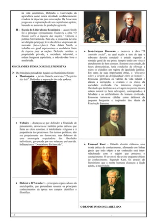 na vida econômica. Defendia a valorização da
agricultura como única atividade verdadeiramente
criadora de riquezas para uma nação. Os fisiocratas
pregavam a implantação de um capitalismo agrário,
baseado no aumento da produção agrícola.
II – Escola do Liberalismo Econômico – Adam Smith
foi o principal representante. Escreveu a obra “O
Ensaio sobre a riqueza das nações.” Criticou a
política Mercantilista. Para ele, a economia deveria
ser dirigida pelo jogo livre da oferta e da procura de
mercado (laissez-faire). Para Adam Smith, o
trabalho em geral representava a verdadeira fonte
de riqueza para as nações. Defendia também: a
propriedade privada, a sociedade industrial, a
ordem burguesa capitalista, a mão-de-obra livre e
assalariada.
OS GRANDES PENSADORES ILUMINISTAS
 Os principais pensadores ligados ao Iluminismo foram:
• Montesquieu - jurista francês, escreveu “O espírito
das leis”. Defendeu a separação dos três poderes.

• Voltaire – destacou-se por defender a liberdade de
pensamento, destacou-se também pelas críticas que
fazia ao clero católico, à intolerância religiosa e à
prepotência dos poderosos. Em termos políticos, não
era propriamente um democrata, mas defensor de
uma monarquia respeitadora das liberdades
individuais, governada por um soberano esclarecido.
Influenciou o “Despotismo Esclarecido”.

• Jean-Jacques Rousseau – escreveu a obra “O
contrato social”, na qual expôs a tese de que o
soberano deveria conduzir o estado segundo a
vontade geral de seu povo, sempre tendo em vista o
atendimento do bem comum. Somente esse estado, de
bases democráticas, teria condições de oferecer a
todos os cidadãos um regime de igualdade jurídica.
Em outra de suas importantes obras, o “Discurso
sobre a origem da desigualdade entre os homens”,
Rousseau glorificou os valores da vida natural e
atacou a corrupção, a avareza e os vícios da
sociedade civilizada. Fez inúmeros elogios à
liberdade que desfrutava o selvagem na pureza do seu
estado natural (o bom selvagem), contrapondo-o à
falsidade e ao artificialismo do homem civilizado.
Rousseau tornou-se célebre como defensor da
pequena burguesia e inspirador dos ideais da
Revolução francesa.

• Emanuel Kant – filósofo alemão elaborou uma
teoria crítica do conhecimento, afirmando em linhas
gerais que todo objeto a ser conhecido está interrelacionado com o sujeito que processa o
conhecimento. O ser em si não existe enquanto objeto
do conhecimento. Segundo Kant, foi através do
Iluminismo que a mente humana alcançou a idade
adulta, a maioridade.

• Diderot e D’Alembert – principais organizadores da
enciclopédia, que pretendiam resumir os principais
conhecimentos da época nos campos científico e
filosófico.

O DESPOTISMO ESCLARECIDO
2

.

 