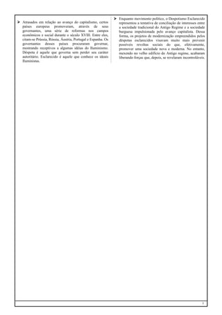  Atrasados em relação ao avanço do capitalismo, certos
países europeus promoveram, através de seus
governantes, uma série de reformas nos campos
econômicos e social durante o século XVIII. Entre eles,
citam-se Prússia, Rússia, Áustria, Portugal e Espanha. Os
governantes desses países procuraram governar,
mostrando receptivos a algumas idéias do Iluminismo.
Déspota é aquele que governa sem perder seu caráter
autoritário. Esclarecido é aquele que conhece os ideais
Iluministas.

 Enquanto movimento político, o Despotismo Esclarecido
representou a tentativa de conciliação de interesses entre
a sociedade tradicional do Antigo Regime e a sociedade
burguesa impulsionada pelo avanço capitalista. Dessa
forma, os projetos de modernização empreendidos pelos
déspotas esclarecidos visavam muito mais prevenir
possíveis revoltas sociais do que, efetivamente,
promover uma sociedade nova e moderna. No entanto,
mexendo no velho edifício do Antigo regime, acabaram
liberando forças que, depois, se revelaram incontroláveis.

3

 