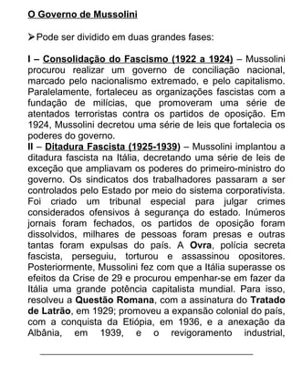 O Governo de Mussolini
 Pode ser dividido em duas grandes fases:
I – Consolidação do Fascismo (1922 a 1924) – Mussolini
procurou realizar um governo de conciliação nacional,
marcado pelo nacionalismo extremado, e pelo capitalismo.
Paralelamente, fortaleceu as organizações fascistas com a
fundação de milícias, que promoveram uma série de
atentados terroristas contra os partidos de oposição. Em
1924, Mussolini decretou uma série de leis que fortalecia os
poderes do governo.
II – Ditadura Fascista (1925-1939) – Mussolini implantou a
ditadura fascista na Itália, decretando uma série de leis de
exceção que ampliavam os poderes do primeiro-ministro do
governo. Os sindicatos dos trabalhadores passaram a ser
controlados pelo Estado por meio do sistema corporativista.
Foi criado um tribunal especial para julgar crimes
considerados ofensivos à segurança do estado. Inúmeros
jornais foram fechados, os partidos de oposição foram
dissolvidos, milhares de pessoas foram presas e outras
tantas foram expulsas do país. A Ovra, polícia secreta
fascista, perseguiu, torturou e assassinou opositores.
Posteriormente, Mussolini fez com que a Itália superasse os
efeitos da Crise de 29 e procurou empenhar-se em fazer da
Itália uma grande potência capitalista mundial. Para isso,
resolveu a Questão Romana, com a assinatura do Tratado
de Latrão, em 1929; promoveu a expansão colonial do país,
com a conquista da Etiópia, em 1936, e a anexação da
Albânia, em 1939, e o revigoramento industrial,

 
