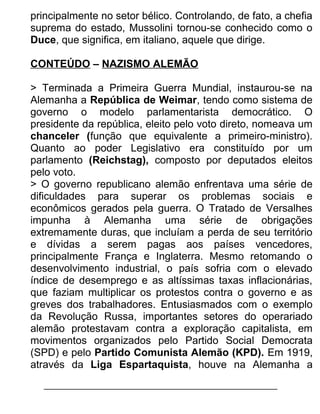 principalmente no setor bélico. Controlando, de fato, a chefia
suprema do estado, Mussolini tornou-se conhecido como o
Duce, que significa, em italiano, aquele que dirige.
CONTEÚDO – NAZISMO ALEMÃO
> Terminada a Primeira Guerra Mundial, instaurou-se na
Alemanha a República de Weimar, tendo como sistema de
governo o modelo parlamentarista democrático. O
presidente da república, eleito pelo voto direto, nomeava um
chanceler (função que equivalente a primeiro-ministro).
Quanto ao poder Legislativo era constituído por um
parlamento (Reichstag), composto por deputados eleitos
pelo voto.
> O governo republicano alemão enfrentava uma série de
dificuldades para superar os problemas sociais e
econômicos gerados pela guerra. O Tratado de Versalhes
impunha à Alemanha uma série de obrigações
extremamente duras, que incluíam a perda de seu território
e dívidas a serem pagas aos países vencedores,
principalmente França e Inglaterra. Mesmo retomando o
desenvolvimento industrial, o país sofria com o elevado
índice de desemprego e as altíssimas taxas inflacionárias,
que faziam multiplicar os protestos contra o governo e as
greves dos trabalhadores. Entusiasmados com o exemplo
da Revolução Russa, importantes setores do operariado
alemão protestavam contra a exploração capitalista, em
movimentos organizados pelo Partido Social Democrata
(SPD) e pelo Partido Comunista Alemão (KPD). Em 1919,
através da Liga Espartaquista, houve na Alemanha a

 