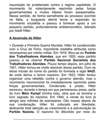insurreição do proletariado contra o regime capitalista. O
movimento foi violentamente reprimido pelas forças
governamentais e muitos líderes foram assassinados.
Nesse sentido, de forma semelhante ao processo ocorrido
na Itália, a burguesia alemã temia a expansão do
movimento socialista e passou a fornecer apoio a um
pequeno partido, profundamente antidemocrático, liderado
por Adolf Hitler.
A Ascensão de Hitler
> Durante a Primeira Guerra Mundial, Hitler foi condecorado
com a Cruz de Ferro, importante medalha atribuída como
recompensa por mérito militar. Em 1919, filiou-se ao Partido
dos Trabalhadores Alemães, que em 1920, esse partido
passou a se chamar Partido Nacional Socialista dos
Trabalhadores Alemães. Pouco tempo depois, em julho de
1921, Hitler tornou-se chefe absoluto desse partido. Com as
letras iniciais do nome do partido foi formada a sigla NAZI,
de onde deriva o termo nazismo. Em 1923, Hitler tentou
organizar uma rebelião contra o governo alemão, mas o
movimento insurrecional foi imediatamente reprimido pelas
forças governamentais. Condenado à prisão, Hitler
escreveu, durante o tempo em que permaneceu preso, parte
do livro Mein Kampf (minha luta), obra que se tornaria o
livro sagrado do nazismo. Em 1940, a venda do livro já
atingia seis milhões de exemplares. Oito meses depois de
sua condenação, Hitler foi colocado em liberdade,
dedicando total atenção ao crescimento e à estruturação do
Partido Nazista. O nazismo foi difundido por meio do

 