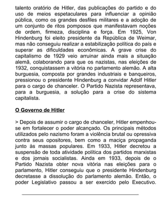 talento oratório de Hitler, das publicações do partido e do
uso de meios espetaculares para influenciar a opinião
pública, como os grandes desfiles militares e a adoção de
um conjunto de ritos pomposos que manifestavam noções
de ordem, firmeza, disciplina e força. Em 1925, Von
Hindenburg foi eleito presidente da República de Weimar,
mas não conseguiu realizar a estabilização política do país e
superar as dificuldades econômicas. A grave crise do
capitalismo de 1929 veio arruinar ainda mais a situação
alemã, colaborando para que os nazistas, nas eleições de
1932, conquistassem a vitória no parlamento alemão. A alta
burguesia, composta por grandes industriais e banqueiros,
pressionou o presidente Hindenburg a convidar Adolf Hitler
para o cargo de chanceler. O Partido Nazista representava,
para a burguesia, a solução para a crise do sistema
capitalista.
O Governo de Hitler
> Depois de assumir o cargo de chanceler, Hitler empenhouse em fortalecer o poder alcançado. Os principais métodos
utilizados pelo nazismo foram a violência brutal ou opressiva
contra seus opositores, bem como a maciça propaganda
junto às massas populares. Em 1933, Hitler decretou a
suspensão de toda atividade política dos partidos marxistas
e dos jornais socialistas. Ainda em 1933, depois de o
Partido Nazista obter nova vitória nas eleições para o
parlamento, Hitler conseguiu que o presidente Hindenburg
decretasse a dissolução do parlamento alemão. Então, o
poder Legislativo passou a ser exercido pelo Executivo.

 