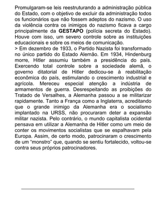 Promulgaram-se leis reestruturando a administração pública
do Estado, com o objetivo de excluir da administração todos
os funcionários que não fossem adeptos do nazismo. O uso
da violência contra os inimigos do nazismo ficava a cargo
principalmente da GESTAPO (polícia secreta do Estado).
Houve com isso, um severo controle sobre as instituições
educacionais e sobre os meios de comunicação.
> Em dezembro de 1933, o Partido Nazista foi transformado
no único partido do Estado Alemão. Em 1934, Hindenburg
morre, Hitler assumiu também a presidência do país.
Exercendo total controle sobre a sociedade alemã, o
governo ditatorial de Hitler dedicou-se à reabilitação
econômica do país, estimulando o crescimento industrial e
agrícola. Mereceu especial atenção a indústria de
armamentos de guerra. Desrespeitando as proibições do
Tratado de Versalhes, a Alemanha passou a se militarizar
rapidamente. Tanto a França como a Inglaterra, acreditando
que o grande inimigo da Alemanha era o socialismo
implantado na URSS, não procuraram deter a expansão
militar nazista. Pelo contrário, o mundo capitalista ocidental
pensava em utilizar a Alemanha de Hitler como um meio de
conter os movimentos socialistas que se espalhavam pela
Europa. Assim, de certo modo, patrocinaram o crescimento
de um “monstro” que, quando se sentiu fortalecido, voltou-se
contra seus próprios patrocinadores.

 