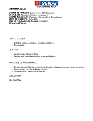 ROTEIRO DE AULA
IDENTIFICAÇÃO:

UNIDADE DE TRABALHO: Escola Técnica SENAI de Areias
MODALIDADE: Técnico em Redes de computadores
UNIDADE CURRICULAR : Montagem e Manutenção de Computadores
NOME DO DOCENTE : Carlos Melo
DATA DO PLANEJAMENTO DA AULA: 23/03/2012
CARGA HORÁRIA: 80h




TEMA(s) DA AULA

  ● Estrutura e componentes dos microcomputadores;
  ● Processador;

OBJETIVOS

  ● Apresentação dos seminários
  ● Realizar aula expositiva sobre os temas trabalhados;


ATIVIDADES DE APRENDIZAGEM

  ● Problematização: Debate, exposição dialogada e situação problema, trabalho em grupo.
  ● Busca de informações : Aulas expositivas;
  ● Sistematização : Exercícios de fixação.

DURAÇÃO : 8h

BIBLIOGRAFIA




                                                                                      2
 