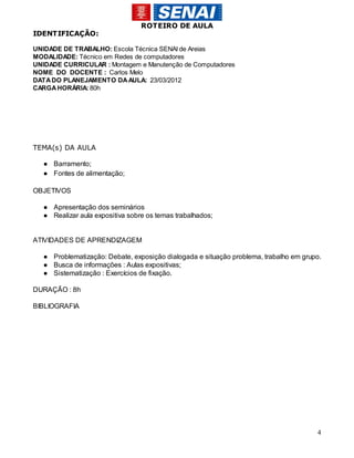 ROTEIRO DE AULA
IDENTIFICAÇÃO:

UNIDADE DE TRABALHO: Escola Técnica SENAI de Areias
MODALIDADE: Técnico em Redes de computadores
UNIDADE CURRICULAR : Montagem e Manutenção de Computadores
NOME DO DOCENTE : Carlos Melo
DATA DO PLANEJAMENTO DA AULA: 23/03/2012
CARGA HORÁRIA: 80h




TEMA(s) DA AULA

  ● Barramento;
  ● Fontes de alimentação;

OBJETIVOS

  ● Apresentação dos seminários
  ● Realizar aula expositiva sobre os temas trabalhados;


ATIVIDADES DE APRENDIZAGEM

  ● Problematização: Debate, exposição dialogada e situação problema, trabalho em grupo.
  ● Busca de informações : Aulas expositivas;
  ● Sistematização : Exercícios de fixação.

DURAÇÃO : 8h

BIBLIOGRAFIA




                                                                                      4
 