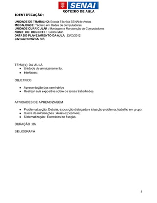 ROTEIRO DE AULA
IDENTIFICAÇÃO:

UNIDADE DE TRABALHO: Escola Técnica SENAI de Areias
MODALIDADE: Técnico em Redes de computadores
UNIDADE CURRICULAR : Montagem e Manutenção de Computadores
NOME DO DOCENTE : Carlos Melo
DATA DO PLANEJAMENTO DA AULA: 23/03/2012
CARGA HORÁRIA: 80h




TEMA(s) DA AULA
  ● Unidade de armazenamento;
  ● Interfaces;

OBJETIVOS

  ● Apresentação dos seminários
  ● Realizar aula expositiva sobre os temas trabalhados;


ATIVIDADES DE APRENDIZAGEM

  ● Problematização: Debate, exposição dialogada e situação problema, trabalho em grupo.
  ● Busca de informações : Aulas expositivas;
  ● Sistematização : Exercícios de fixação.

DURAÇÃO : 8h

BIBLIOGRAFIA




                                                                                      5
 