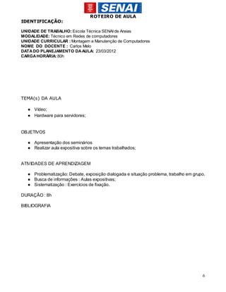 ROTEIRO DE AULA
IDENTIFICAÇÃO:

UNIDADE DE TRABALHO: Escola Técnica SENAI de Areias
MODALIDADE: Técnico em Redes de computadores
UNIDADE CURRICULAR : Montagem e Manutenção de Computadores
NOME DO DOCENTE : Carlos Melo
DATA DO PLANEJAMENTO DA AULA: 23/03/2012
CARGA HORÁRIA: 80h




TEMA(s) DA AULA

  ● Vídeo;
  ● Hardware para servidores;


OBJETIVOS

  ● Apresentação dos seminários
  ● Realizar aula expositiva sobre os temas trabalhados;


ATIVIDADES DE APRENDIZAGEM

  ● Problematização: Debate, exposição dialogada e situação problema, trabalho em grupo.
  ● Busca de informações : Aulas expositivas;
  ● Sistematização : Exercícios de fixação.

DURAÇÃO : 8h

BIBLIOGRAFIA




                                                                                      6
 