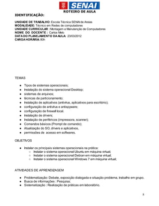 ROTEIRO DE AULA
IDENTIFICAÇÃO:

UNIDADE DE TRABALHO: Escola Técnica SENAI de Areias
MODALIDADE: Técnico em Redes de computadores
UNIDADE CURRICULAR : Montagem e Manutenção de Computadores
NOME DO DOCENTE : Carlos Melo
DATA DO PLANEJAMENTO DA AULA: 23/03/2012
CARGA HORÁRIA: 80h




TEMAS

  ●   Tipos de sistemas operacionais;
  ●   Instalação do sistema operacional Desktop;
  ●   sistemas de arquivos;
  ●   técnicas de particionamento;
  ●   Instalação de aplicativos (antivírus, aplicativos para escritório);
  ●   configuração de antivírus e antispyware;
  ●   configuração de firewall local.
  ●   Instalação de drivers;
  ●   Instalação de periféricos (impressora, scanner);
  ●   Comandos básicos (Prompt de comando);
  ●   Atualização do SO, drivers e aplicativos,
  ●   permissões de acesso em softwares.

OBJETIVOS

  ● Instalar os principais sistemas operacionais na prática:
        ○ Instalar o sistema operacional Ubuntu em máquina virtual;
        ○ Instalar o sistema operacional Debian em máquina virtual;
        ○ Instalar o sistema operacional Windows 7 em máquina virtual;


ATIVIDADES DE APRENDIZAGEM

  ● Problematização: Debate, exposição dialogada e situação problema, trabalho em grupo.
  ● Busca de informações : Pesquisa;
  ● Sistematização : Realização de práticas em laboratório.

                                                                                      8
 