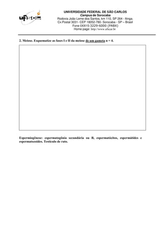 UNIVERSIDADE FEDERAL DE SÃO CARLOS
Campus de Sorocaba
Rodovia João Leme dos Santos, km 110, SP 264 - Itinga.
Cx.Postal 3031- CEP 18052-780- Sorocaba - SP – Brasil
Fone 0XX15-3229-6000 (PABX)
Home page: http://www.ufscar.br
2. Meiose. Esquematize as fases I e II da meiose de um gameta n = 4.
Espermiogênese: espermatogônia secundária ou B, espermatócitos, espermátides e
espermatozoides. Testículo de rato.
 