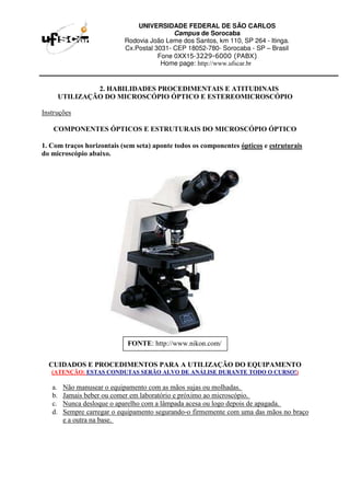 UNIVERSIDADE FEDERAL DE SÃO CARLOS
Campus de Sorocaba
Rodovia João Leme dos Santos, km 110, SP 264 - Itinga.
Cx.Postal 3031- CEP 18052-780- Sorocaba - SP – Brasil
Fone 0XX15-3229-6000 (PABX)
Home page: http://www.ufscar.br
2. HABILIDADES PROCEDIMENTAIS E ATITUDINAIS
UTILIZAÇÃO DO MICROSCÓPIO ÓPTICO E ESTEREOMICROSCÓPIO
Instruções
COMPONENTES ÓPTICOS E ESTRUTURAIS DO MICROSCÓPIO ÓPTICO
1. Com traços horizontais (sem seta) aponte todos os componentes ópticos e estruturais
do microscópio abaixo.
CUIDADOS E PROCEDIMENTOS PARA A UTILIZAÇÃO DO EQUIPAMENTO
(ATENÇÃO: ESTAS CONDUTAS SERÃO ALVO DE ANÁLISE DURANTE TODO O CURSO!)
a. Não manusear o equipamento com as mãos sujas ou molhadas.
b. Jamais beber ou comer em laboratório e próximo ao microscópio.
c. Nunca desloque o aparelho com a lâmpada acesa ou logo depois de apagada.
d. Sempre carregar o equipamento segurando-o firmemente com uma das mãos no braço
e a outra na base.
FONTE: http://www.nikon.com/
 
