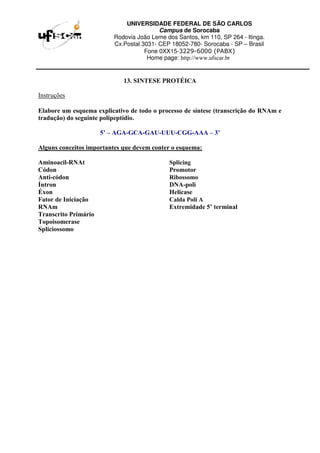 UNIVERSIDADE FEDERAL DE SÃO CARLOS
Campus de Sorocaba
Rodovia João Leme dos Santos, km 110, SP 264 - Itinga.
Cx.Postal 3031- CEP 18052-780- Sorocaba - SP – Brasil
Fone 0XX15-3229-6000 (PABX)
Home page: http://www.ufscar.br
13. SINTESE PROTÉICA
Instruções
Elabore um esquema explicativo de todo o processo de síntese (transcrição do RNAm e
tradução) do seguinte polipeptídio.
5’ – AGA-GCA-GAU-UUU-CGG-AAA – 3’
Alguns conceitos importantes que devem conter o esquema:
Aminoacil-RNAt Splicing
Códon Promotor
Anti-códon Ribossomo
Íntron DNA-poli
Éxon Helicase
Fator de Iniciação Calda Poli A
RNAm Extremidade 5’ terminal
Transcrito Primário
Topoisomerase
Spliciossomo
 