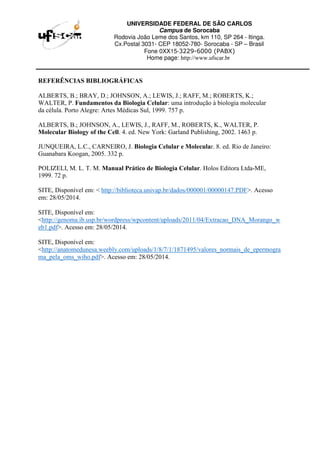 UNIVERSIDADE FEDERAL DE SÃO CARLOS
Campus de Sorocaba
Rodovia João Leme dos Santos, km 110, SP 264 - Itinga.
Cx.Postal 3031- CEP 18052-780- Sorocaba - SP – Brasil
Fone 0XX15-3229-6000 (PABX)
Home page: http://www.ufscar.br
REFERÊNCIAS BIBLIOGRÁFICAS
ALBERTS, B.; BRAY, D.; JOHNSON, A.; LEWIS, J.; RAFF, M.; ROBERTS, K.;
WALTER, P. Fundamentos da Biologia Celular: uma introdução à biologia molecular
da célula. Porto Alegre: Artes Médicas Sul, 1999. 757 p.
ALBERTS, B.; JOHNSON, A., LEWIS, J., RAFF, M., ROBERTS, K., WALTER, P.
Molecular Biology of the Cell. 4. ed. New York: Garland Publishing, 2002. 1463 p.
JUNQUEIRA, L.C., CARNEIRO, J. Biologia Celular e Molecular. 8. ed. Rio de Janeiro:
Guanabara Koogan, 2005. 332 p.
POLIZELI, M. L. T. M. Manual Prático de Biologia Celular. Holos Editora Ltda-ME,
1999. 72 p.
SITE, Disponível em: < http://biblioteca.univap.br/dados/000001/00000147.PDF>. Acesso
em: 28/05/2014.
SITE, Disponível em:
<http://genoma.ib.usp.br/wordpress/wpcontent/uploads/2011/04/Extracao_DNA_Morango_w
eb1.pdf>. Acesso em: 28/05/2014.
SITE, Disponível em:
<http://anatomedunesa.weebly.com/uploads/1/8/7/1/1871495/valores_normais_de_epermogra
ma_pela_oms_wiho.pdf>. Acesso em: 28/05/2014.
 
