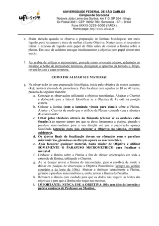 UNIVERSIDADE FEDERAL DE SÃO CARLOS
Campus de Sorocaba
Rodovia João Leme dos Santos, km 110, SP 264 - Itinga.
Cx.Postal 3031- CEP 18052-780- Sorocaba - SP – Brasil
Fone 0XX15-3229-6000 (PABX)
Home page: http://www.ufscar.br
e. Muita atenção quando se observa a preparação de lâminas histológicas em meio
líquido, pois há sempre o risco de molhar a Lente Objetiva. Nestes casos, é necessário
retirar o excesso de líquido com papel de filtro antes de colocar a lâmina sobre a
platina. Em caso de acidente enxugar imediatamente a objetiva com papel absorvente
macio.
f. Ao acabar de utilizar o microscópio, proceda como orientado abaixo, reduzindo ao
máximo o botão de intensidade luminosa, desligando o aparelho da tomada e, limpo,
revesti-lo com a capa protetora.
COMO FOCALIZAR SEU MATERIAL
g. Na observação de uma preparação histológica, inicie pela objetiva de menor aumento
(4x), também chamada de panorâmica. Para focalizar com aquelas de 10 ou 40 vezes,
proceda da seguinte maneira:
a. Começar as observações utilizando a objetiva panorâmica. Abaixar o Charriot
e deslocá-lo para a lateral. Identificar se a Objetiva de 4x está na posição
correta.
b. Colocar a lâmina (com a lamínula virada para cima!) sobre a Platina.
Ajustar o Charriot de modo que o orifício da Platina coincida com a abertura
do condensador.
c. Olhar pelas Oculares através do Binóculo (checar se as oculares estão
focadas!) ao mesmo tempo em que se eleva lentamente a platina, girando o
parafuso macrométrico para a sua direção até que a preparação apareça
focalizada (atenção para não encostar a Objetiva na lâmina, evitando
acidentes).
d. Os ajustes finais de focalização devem ser efetuados com o parafuso
micrométrico, girando-o em direção oposta ao macrométrico.
e. Após focalizar qualquer material, basta mudar de Objetiva e utilizar
SOMEMENTE O PARAFUSO MICROMÉTRICO para focalizar o
material.
f. Deslocar a lâmina sobre a Platina a fim de efetuar observações em toda a
extensão da lâmina, utilizando o Charriot.
g. Ao se desejar retirar a lâmina do microscópio, girar o revólver de modo a
deixar em posição de observação a Objetiva Panorâmica (sempre no sentido
contrário a da lente de 100x). Abaixar e deslocar lateralmente a Platina,
girando o parafuso macrométrico e, então, retirar a lâmina da Presilha.
h. Remover a lâmina com cuidado para que os dedos não toquem as lentes das
objetivas e para que a lâmina não toque nas mesmas.
i. IMPORTANTE: NUNCA USE A OBJETIVA 100x sem óleo de imersão e
prévia anuência do Professor ou Monitor.
 