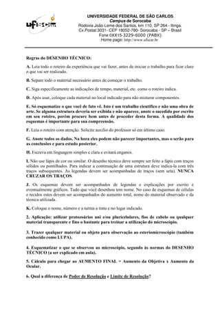 UNIVERSIDADE FEDERAL DE SÃO CARLOS
Campus de Sorocaba
Rodovia João Leme dos Santos, km 110, SP 264 - Itinga.
Cx.Postal 3031- CEP 18052-780- Sorocaba - SP – Brasil
Fone 0XX15-3229-6000 (PABX)
Home page: http://www.ufscar.br
Regras do DESENHO TÉCNICO:
A. Leia todo o roteiro da experiência que vai fazer, antes de iniciar o trabalho para ficar claro
o que vai ser realizado.
B. Separe todo o material necessário antes de começar o trabalho.
C. Siga especificamente as indicações de tempo, material, etc. como o roteiro indica.
D. Após usar, coloque cada material no local indicado para não misturar componentes.
E. Só esquematize o que você de fato vê. Isto é um trabalho científico e não uma obra de
arte. Se alguma estrutura deveria ser exibida e não aparece, anote o sucedido por escrito
em seu roteiro, porém procure bem antes de proceder desta forma. A qualidade dos
esquemas é importante para sua compreensão.
F. Leia o roteiro com atenção. Solicite auxílio do professor só em último caso.
G. Anote todos os dados. Na hora eles podem não parecer importantes, mas o serão para
as conclusões e para estudo posterior.
H. Escreva em linguagem simples e clara e evitará enganos.
I. Não use lápis de cor ou similar. O desenho técnico deve sempre ser feito a lápis com traços
sólidos ou pontilhados. Para indicar a continuação de uma estrutura deve indica-la com três
traços subsequentes. As legendas devem ser acompanhadas de traços (sem seta). NUNCA
CRUZAR OS TRAÇOS.
J. Os esquemas devem ser acompanhados de legendas e explicações por escrito e
eventualmente gráficos. Tudo que você desenhou tem nome. No caso de esquemas de células
e tecidos estes devem ser acompanhados do aumento total, nome do material observado e da
técnica utilizada.
K. Coloque o nome, número e a turma a tinta e no lugar indicado.
2. Aplicação: utilizar protozoários uni e/ou pluricelulares, fios de cabelo ou qualquer
material transparente e fino o bastante para treinar a utilização do microscópio.
3. Trazer qualquer material ou objeto para observação ao esteriomicroscópio (também
conhecido como LUPA).
4. Esquematizar o que se observou ao microscópio, segundo às normas do DESENHO
TÉCNICO (a ser explicado em aula).
5. Cálculo para chegar ao AUMENTO FINAL = Aumento da Objetiva x Aumento da
Ocular.
6. Qual a diferença de Poder de Resolução e Limite de Resolução?
 