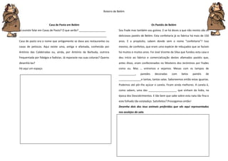 Roteiro de Belém
Casa de Pasto em Belém
Já ouviste falar em Casas de Pasto? O que serão? __________________
___________________________________________________________
Casa de pasto era o nome que antigamente se dava aos restaurantes ou
casas de petiscos. Aqui existe uma, antiga e afamada, conhecida por
António das Caldeiradas ou, ainda, por António da Barbuda, outrora
frequentada por fidalgos e fadistas. Já reparaste nas suas colunas? Queres
desenhá-las?
Há aqui um espaço.
Os Pastéis de Belém
Sou frade mas também sou guloso. E se há doces a que não resisto são os
deliciosos pastéis de Belém. Esta confeitaria já os fabrica há mais de 150
anos. E a propósito, sabem donde vem o nome “confeitaria”? Isso
mesmo, de confeitos, que eram uma espécie de rebuçados que se faziam
há muitos e muitos anos. Foi José Vicente da Silva que fundou esta casa e
deu início ao fabrico e comercialização destes afamados pastéis que,
antes disso, eram confecionados no Mosteiro dos Jerónimos por frades
como eu. Mas … entremos e vejamos. Mesas com os tampos de
___________, paredes decoradas com belos painéis de
_______________e tantas, tantas salas. Saboreemos então estas iguarias.
Podemos até pôr-lhe açúcar e canela. Ficam ainda melhores. A canela é,
como sabem, uma das ___________________ que vinham da Índia, na
época dos Descobrimentos. E tão bem que sabe sobre esta nata tão fina e
este folhado tão estaladiço. Satisfeitos? Prossigamos então!
Desenha dois dos teus animais preferidos que vês aqui representados
nos azulejos da sala.
 