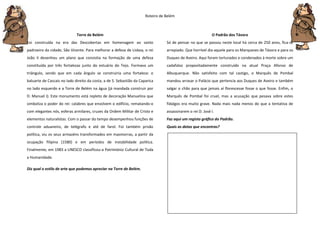 Roteiro de Belém
Torre de Belém
Foi construída na era das Descobertas em homenagem ao santo
padroeiro da cidade, São Vicente. Para melhorar a defesa de Lisboa, o rei
João II desenhou um plano que consistia na formação de uma defesa
constituída por três fortalezas junto do estuário do Tejo. Formava um
triângulo, sendo que em cada ângulo se construiria uma fortaleza: o
baluarte de Cascais no lado direito da costa, a de S. Sebastião da Caparica
no lado esquerdo e a Torre de Belém na água (já mandada construir por
D. Manuel I). Este monumento está repleto de decoração Manuelina que
simboliza o poder do rei: calabres que envolvem o edifício, rematando-o
com elegantes nós, esferas armilares, cruzes da Ordem Militar de Cristo e
elementos naturalistas. Com o passar do tempo desempenhou funções de
controle aduaneiro, de telégrafo e até de farol. Foi também prisão
política, viu os seus armazéns transformados em masmorras, a partir da
ocupação filipina (1580) e em períodos de instabilidade política.
Finalmente, em 1983 a UNESCO classificou-a Património Cultural de Toda
a Humanidade.
Diz qual o estilo de arte que podemos apreciar na Torre de Belém.
O Padrão dos Távora
Só de pensar no que se passou neste local há cerca de 250 anos, fica-se
arrepiado. Que horrível dia aquele para os Marqueses de Távora e para os
Duques de Aveiro. Aqui foram torturados e condenados à morte sobre um
cadafalso propositadamente construído na atual Praça Afonso de
Albuquerque. Não satisfeito com tal castigo, o Marquês de Pombal
mandou arrasar o Palácio que pertencia aos Duques de Aveiro e também
salgar o chão para que jamais aí florescesse fosse o que fosse. Enfim, o
Marquês de Pombal foi cruel, mas a acusação que pesava sobre estes
fidalgos era muito grave. Nada mais nada menos do que a tentativa de
assassinarem o rei D. José I.
Faz aqui um registo gráfico do Padrão.
Quais as datas que encontras?
 