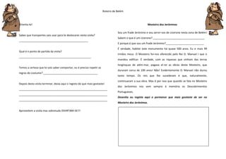 Roteiro de Belém
Orienta-te!
Sabes que transportes vais usar para te deslocares nesta visita?
_______________________________________________
Qual é o ponto de partida da visita?
_________________________________________________
Temos a certeza que te vais saber comportar, ou é preciso repetir as
regras do costume? _____________________________________
Depois desta visita terminar, deixa aqui o registo do que mais gostaste!
____________________________________________________________
____________________________________________________________
____________________________________________________________
Aproveitem a visita mas sobretudo DIVIRTAM-SE!!!
Mosteiro dos Jerónimos
Sou um frade Jerónimo e vou servir-vos de cicerone nesta zona de Belém!
Sabem o que é um cicerone? ___________________________________
E porque é que sou um frade Jerónimo?__________________________
É verdade, habitei este monumento há quase 500 anos. Eu e mais 99
irmãos meus. O Mosteiro foi-nos oferecido pelo Rei D. Manuel I que o
mandou edificar. É verdade, com as riquezas que vinham das terras
longínquas de além-mar, pagava el-rei as obras deste Mosteiro, que
duraram cerca de 100 anos! Não! Evidentemente D. Manuel não durou
tanto tempo. Os reis que lhe sucederam é que, naturalmente,
continuaram a sua obra. Mas é por isso que quando se fala no Mosteiro
dos Jerónimos nos vem sempre à memória os Descobrimentos
Portugueses.
Desenha ou regista aqui o pormenor que mais gostaste de ver no
Mosteiro dos Jerónimos.
 