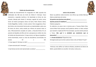 Roteiro de Belém
Padrão dos Descobrimentos
O Padrão dos Descobrimentos foi inaugurado em 1960, aquando das
celebrações dos 500 anos da morte do Infante D. Henrique. Evoca
claramente a expansão marítima e foi desenhado na forma de uma
caravela, liderada pelo Infante D. Henrique, seguido de muitos outros
heróis da história portuguesa (Vasco da Gama, Pedro Álvares Cabral,
Fernão Magalhães, Camões e muitos outros). Visto da gigantesca Rosa-
dos-Ventos, este monumento fascina pela sua majestosidade e pelos seus
50 metros de altura, sendo visitado por milhares de pessoas todos os
anos. Minuciosamente esculpida em pedra, a Rosa-dos-Ventos foi um
presente da República da África do Sul e percepciona-se melhor do cimo
do Padrão dos Descobrimentos. O mapa central, com figuras de galeões e
sereias desenhadas, mostra as rotas das descobertas concretizadas nos
séculos XV e XVI.
1. O que segura D. Henrique na mão? ____________________________
2. Quem está atrás de D. Henrique? ______________________________
3. Que famoso escritor está representado na estátua? _______________
ainda na Rua de Belém
Nesta rua podemos ainda encontrar uma oficina cujo artesão fabricava
(fabrica ainda) botas de montar.
Há quantos anos funciona esta oficina?__________________________
Quantas pessoas lá trabalham?_________________________________
Podemos perguntar …
Se andarmos um pouco mais e virarmos para a Travessa Marta Pinto,
outrora Mata Pintos (porque seria?) podemos admirar os belos azulejos
que revestem a Capela de Nª Srª da Conceição, cujo teto ostenta pinturas
a fresco. Mas qual é a atividade que atualmente aqui se
desenvolve?__________________________________________________
E a Pensão Setubalense? Reparemos nela.
Vês alguma pista que nos leve a pensar tratar-se de um Palácio? O quê ?
____________________________________________________________
____________________________________________________________
Pertenceu este edifício ao Conde do Restelo, presidente da Câmara de
Belém, quando Belém era concelho. Há muitos, muitos anos …
 