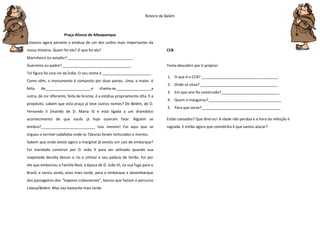 Roteiro de Belém
Praça Afonso de Albuquerque
Estamos agora perante a estátua de um dos vultos mais importantes da
nossa História. Quem foi ele? O que foi ele?
Marinheiro ou aviador? _______________________________
Guerreiro ou padre? _________________________________
Tal figura foi vice-rei da Índia. O seu nome é _______________________.
Como vêm, o monumento é composto por duas partes. Uma, a maior, é
feita de______________________e chama-se_________________a
outra, de cor diferente, feita de bronze, é a estátua propriamente dita. E a
propósito, sabem que esta praça já teve outros nomes? De Belém, de D.
Fernando II (marido de D. Maria II) e está ligada a um dramático
acontecimento de que vocês já hoje ouviram falar. Alguém se
lembra?__________________________ Isso mesmo! Foi aqui que se
ergueu o terrível cadafalso onde os Távoras foram torturados e mortos.
Sabem que onde existe agora a marginal já existiu um cais de embarque?
Foi mandado construir por D. João V para ser utilizado quando sua
majestade decidia descer o rio e utilizar o seu palácio de Verão. Foi por
ele que embarcou a Família Real, à época de D. João VI, na sua fuga para o
Brasil, e serviu ainda, anos mais tarde, para o embarque e desembarque
dos passageiros dos “Vapores Lisbonenses”, barcos que faziam o percurso
Lisboa/Belém. Mas isto bastante mais tarde
CCB
Tenta descobrir por ti próprio:
1. O que é o CCB? _____________________________________
2. Onde se situa? _____________________________________
3. Em que ano foi construído?____________________________
4. Quem o inaugurou?___________________________________
5. Para que serve?______________________________________
Estão cansados? Que direi eu! A idade não perdoa e a hora da refeição é
sagrada. E então agora que comidinha é que vamos atacar?
 