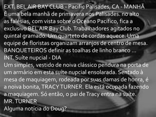 EXT. BEL AIR BAY CLUB - Pacific Palisades, CA - MANHÃ
É uma bela manhã de primavera nos Palisades. no alto
as falésias, com vista sobre o Oceano Pacífico, fica a
exclusivo BEL AIR Bay Club. Trabalhadores agitados no
quintal gramado. Um quarteto de cordas aquece. Uma
equipe de floristas organizam arranjos de centro de mesa.
BANQUETEIROS definir as toalhas de linho branco ...
INT. Suíte nupcial - DIA
Um simples, vestido de noiva clássico pendura na porta de
um armário em esta suíte nupcial ensolarada. Sentado à
mesa de maquiagem, rodeada por suas damas de honra, é
a noiva bonita, TRACY TURNER. Ela está ocupada fazendo
a maquiagem. Só então, o pai de Tracy entra na suíte.
MR. TURNER
Alguma notícia do Doug?
 