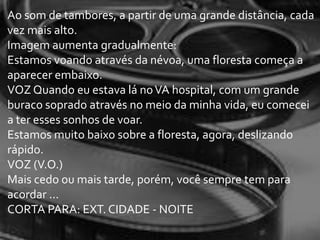 Ao som de tambores, a partir de uma grande distância, cada
vez mais alto.
Imagem aumenta gradualmente:
Estamos voando através da névoa, uma floresta começa a
aparecer embaixo.
VOZ Quando eu estava lá no VA hospital, com um grande
buraco soprado através no meio da minha vida, eu comecei
a ter esses sonhos de voar.
Estamos muito baixo sobre a floresta, agora, deslizando
rápido.
VOZ (V.O.)
Mais cedo ou mais tarde, porém, você sempre tem para
acordar ...
CORTA PARA: EXT. CIDADE - NOITE
 