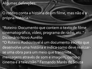 Algumas definições:

O roteiro conta a história de um filme, mas não é a
própria história.

"Roteiro: Documento que contem o texto de filme
cinematográfico, vídeo, programa de rádio, etc." -
Dicionário Novo Aurélio
"O Roteiro Audiovisual é um documento escrito que
desenvolve uma história e indica como deve realizar-
se uma obra para um meio que transmite
mensagens através de som e imagem, como o
cinema e a televisão." Fernando Marés de Souza
 