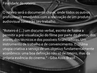 Finalidade do roteiro:

O roteiro será o documento chave, onde todos os outros
profissionais envolvidos com a realização de um produto
audiovisual basearão seu trabalho.

"Roteiro é (...) um discurso verbal, escrito de forma a
permitir a pré-visualização do filme por parte do diretor, dos
atores, dos técnicos e dos possíveis financiadores. Um
instrumento de trabalho e de convencimento. (...) Uma
utopia criativa a serviço de um objetivo fundamentalmente
econômico: uma boa definição não só de roteiro, mas da
própria essência do cinema." - Giba Assis Brasil
 