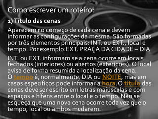 Como escrever um roteiro:
1) Título das cenas
Aparecem no começo de cada cena e devem
informar as configurações da mesma. São formadas
por três elementos principais: INT. ou EXT., local e
tempo. Por exemplo:EXT. PRAÇA DA CIDADE – DIA
INT. ou EXT. informam se a cena ocorre em locais
fechados (interiores) ou abertos (exteriores). O local
avisa de forma resumida a localização da cena.
O tempo é, normalmente, DIA ou NOITE, mas em
casos específicos pode informar a hora. O título das
cenas deve ser escrito em letras maiúsculas e com
espaços e hífens entre o local e o tempo. Não se
esqueça que uma nova cena ocorre toda vez que o
tempo, local ou ambos mudarem.
 