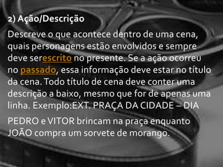 2) Ação/Descrição
Descreve o que acontece dentro de uma cena,
quais personagens estão envolvidos e sempre
deve serescrito no presente. Se a ação ocorreu
no passado, essa informação deve estar no título
da cena. Todo título de cena deve conter uma
descrição a baixo, mesmo que for de apenas uma
linha. Exemplo:EXT. PRAÇA DA CIDADE – DIA
PEDRO e VITOR brincam na praça enquanto
JOÃO compra um sorvete de morango.
 