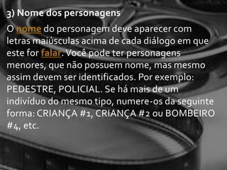 3) Nome dos personagens
O nome do personagem deve aparecer com
letras maiúsculas acima de cada diálogo em que
este for falar. Você pode ter personagens
menores, que não possuem nome, mas mesmo
assim devem ser identificados. Por exemplo:
PEDESTRE, POLICIAL. Se há mais de um
indivíduo do mesmo tipo, numere-os da seguinte
forma: CRIANÇA #1, CRIANÇA #2 ou BOMBEIRO
#4, etc.
 