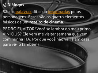 4) Diálogos
São as palavras ditas ou imaginadas pelos
personagens. Esses são os quatro elementos
básicos de um roteiro de cinema.
PEDRO Ei, VITOR! Você se lembra do meu primo
VINICIUS? Ele vem me visitar semana que vem
com minha TIA. Por que você não vai lá em casa
para vê-lo também?
 