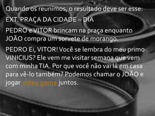 Quando os reunimos, o resultado deve ser esse:
EXT. PRAÇA DA CIDADE – DIA
PEDRO e VITOR brincam na praça enquanto
JOÃO compra um sorvete de morango.
PEDRO Ei, VITOR! Você se lembra do meu primo
VINICIUS? Ele vem me visitar semana que vem
com minha TIA. Por que você não vai lá em casa
para vê-lo também? Podemos chamar o JOÃO e
jogar vídeo game juntos.
 