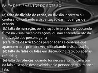 FALTA DE ELEMENTOS DO ROTEIRO:

(a) falta de divisão de cenas, ou divisão incorreta ou
confusa, dificultando a visualização das mudanças de
cenário.
 (b) falta de narração, ou narração imprecisa, provocando
furos na visualização das ações, ou não entendimento da
motivação dos personagens;
 (c) falta de descrição dos personagens e cenários que
aparecem pela primeira vez, dificultando a visualização;
 (d) falta de falas ou falas em discurso indireto, ou apenas
referidas;
 (e) falta de rubricas, quando for necessário indicar o tom
da fala ou a ação desenvolvida pelo personagem durante a
fala.
 